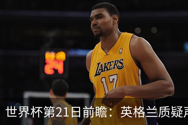 世界杯第21日前瞻：英格兰质疑声中前行 美国力求打破恐欧魔咒